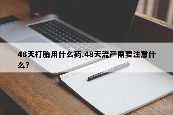 药流药网上购买48天打胎用什么药.48天流产需要注意什么？