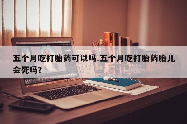 药流药网上购买五个月吃打胎药可以吗.五个月吃打胎药胎儿会死吗?