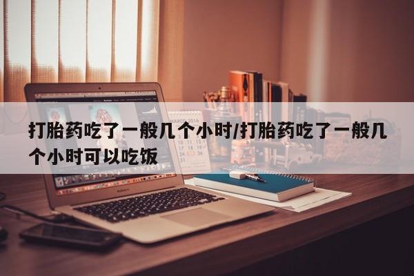 药流药网上购买打胎药吃了一般几个小时/打胎药吃了一般几个小时可以吃饭