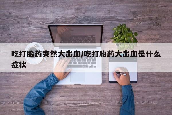 药流药网上购买吃打胎药突然大出血/吃打胎药大出血是什么症状