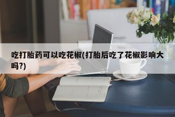 药流药网上购买吃打胎药可以吃花椒(打胎后吃了花椒影响大吗?)