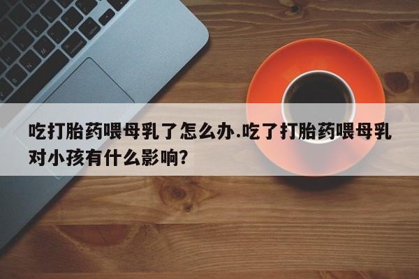 药流药网上购买吃打胎药喂母乳了怎么办.吃了打胎药喂母乳对小孩有什么影响？