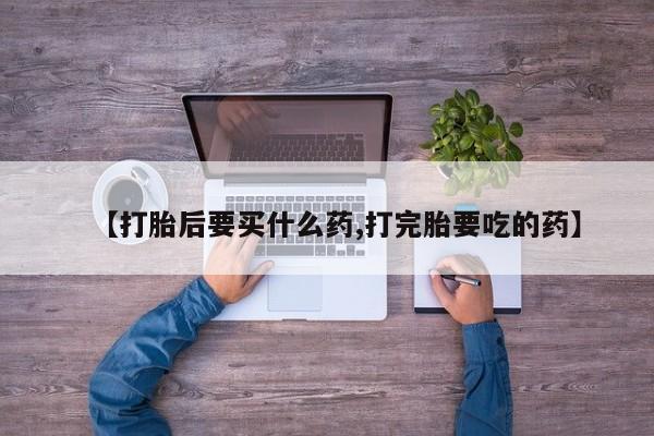 药流药网上购买【打胎后要买什么药,打完胎要吃的药】