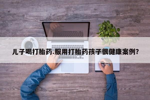 药流药网上购买儿子喝打胎药.服用打胎药孩子很健康案例？