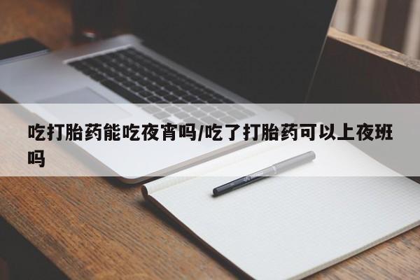 药流药网上购买吃打胎药能吃夜宵吗/吃了打胎药可以上夜班吗