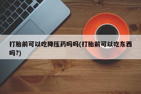 药流药网上购买打胎前可以吃降压药吗吗(打胎前可以吃东西吗?)