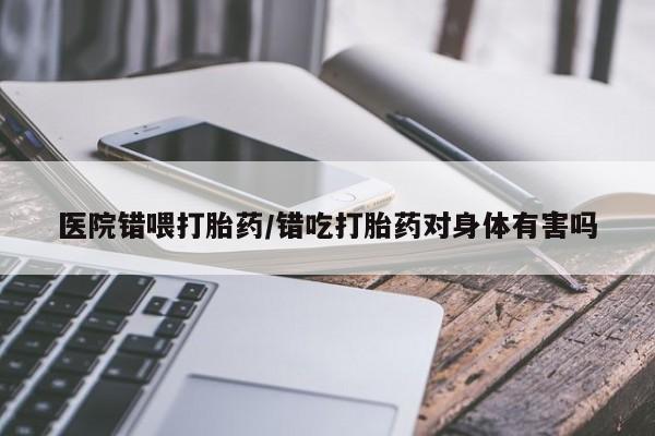 药流药网上购买医院错喂打胎药/错吃打胎药对身体有害吗