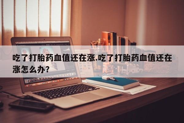 药流药网上购买吃了打胎药血值还在涨.吃了打胎药血值还在涨怎么办?