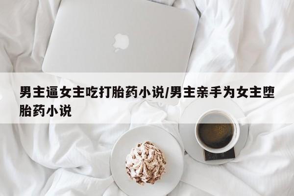 药流药网上购买男主逼女主吃打胎药小说/男主亲手为女主堕胎药小说