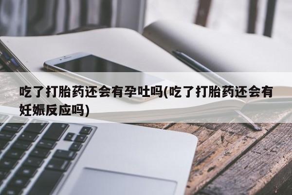 药流药网上购买吃了打胎药还会有孕吐吗(吃了打胎药还会有妊娠反应吗)