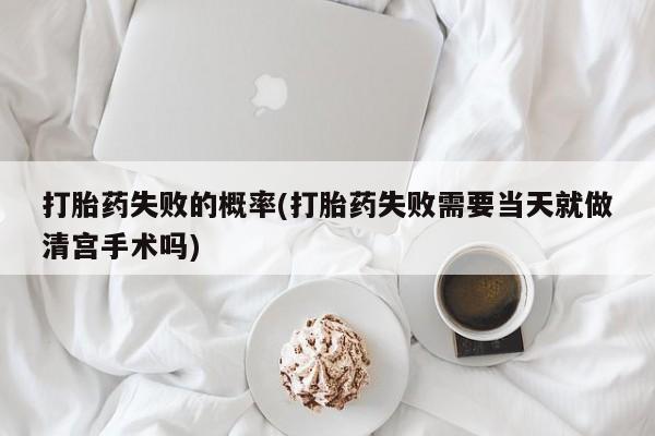 药流药网上购买打胎药失败的概率(打胎药失败需要当天就做清宫手术吗)