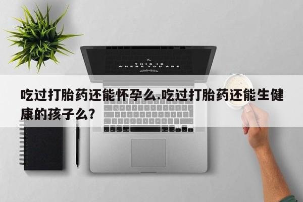 药流药网上购买吃过打胎药还能怀孕么.吃过打胎药还能生健康的孩子么？