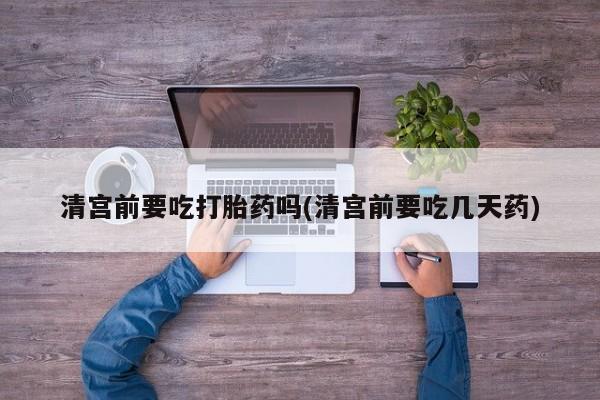 药流药网上购买清宫前要吃打胎药吗(清宫前要吃几天药)