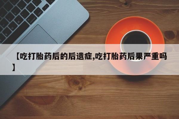药流药网上购买【吃打胎药后的后遗症,吃打胎药后果严重吗】