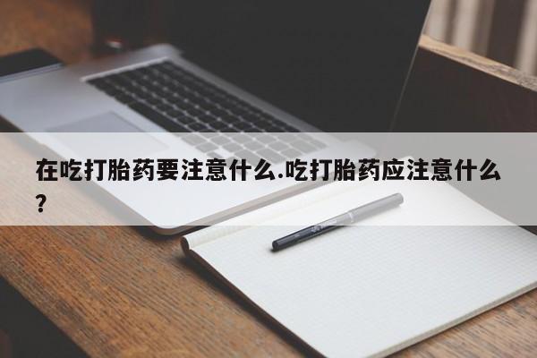 药流药网上购买在吃打胎药要注意什么.吃打胎药应注意什么？