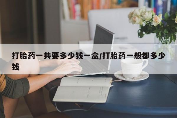 药流药网上购买打胎药一共要多少钱一盒/打胎药一般都多少钱