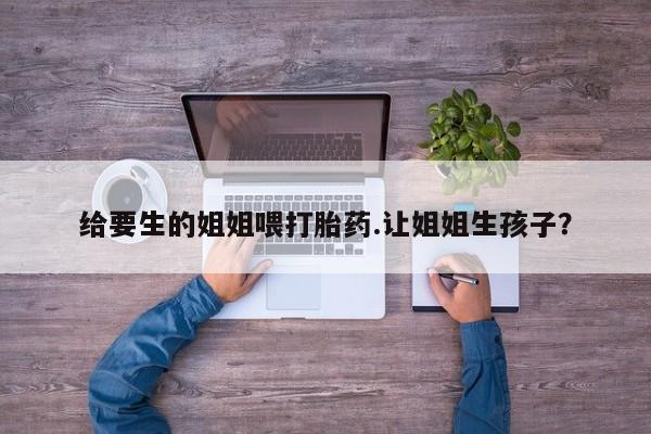 药流药网上购买给要生的姐姐喂打胎药.让姐姐生孩子？