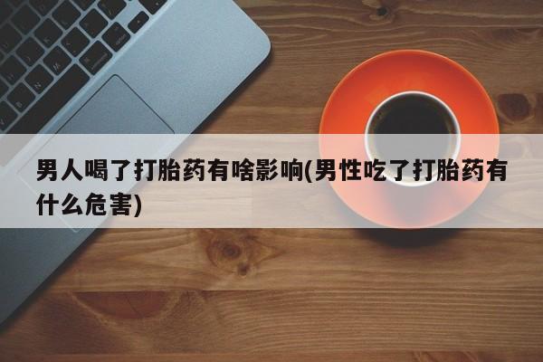 药流药网上购买男人喝了打胎药有啥影响(男性吃了打胎药有什么危害)
