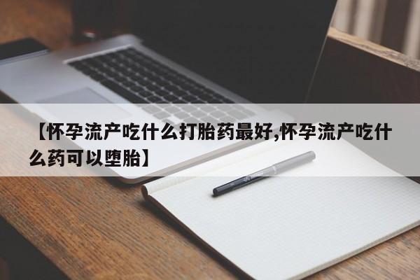 药流药网上购买【怀孕流产吃什么打胎药最好,怀孕流产吃什么药可以堕胎】