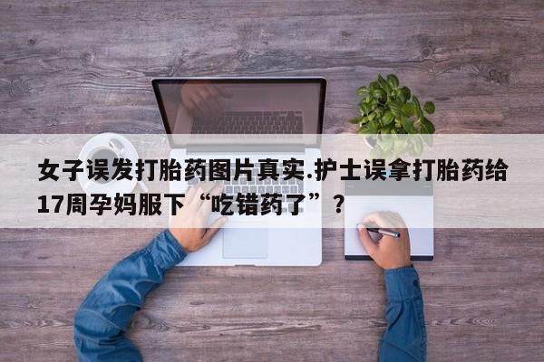 药流药网上购买女子误发打胎药图片真实.护士误拿打胎药给17周孕妈服下“吃错药了”？