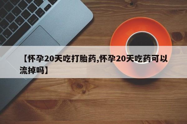 药流药网上购买【怀孕20天吃打胎药,怀孕20天吃药可以流掉吗】