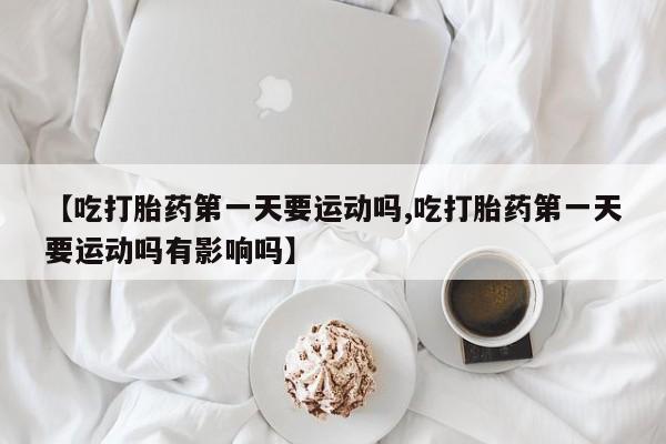 药流药网上购买【吃打胎药第一天要运动吗,吃打胎药第一天要运动吗有影响吗】