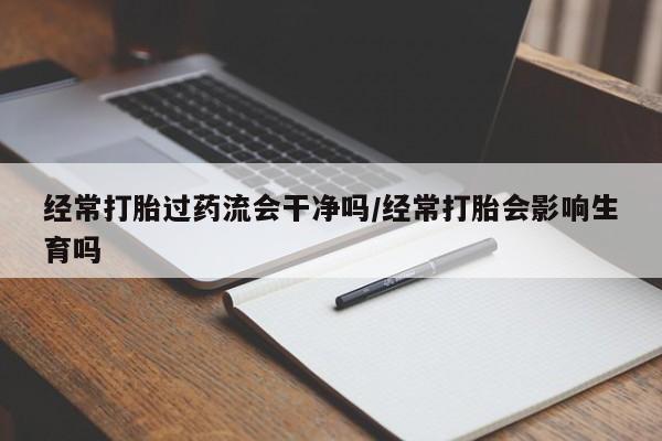药流药网上购买经常打胎过药流会干净吗/经常打胎会影响生育吗