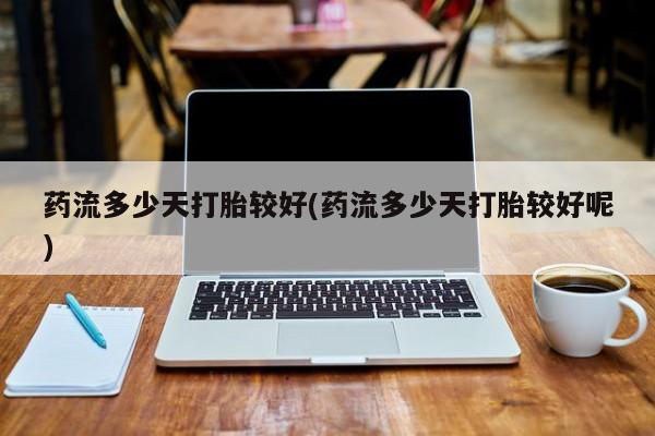 药流药网上购买药流多少天打胎较好(药流多少天打胎较好呢)