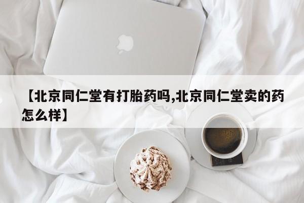 药流药网上购买【北京同仁堂有打胎药吗,北京同仁堂卖的药怎么样】