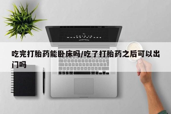 药流药网上购买吃完打胎药能卧床吗/吃了打胎药之后可以出门吗