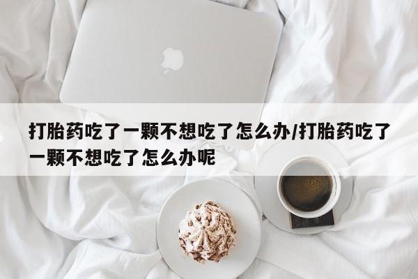药流药网上购买打胎药吃了一颗不想吃了怎么办/打胎药吃了一颗不想吃了怎么办呢