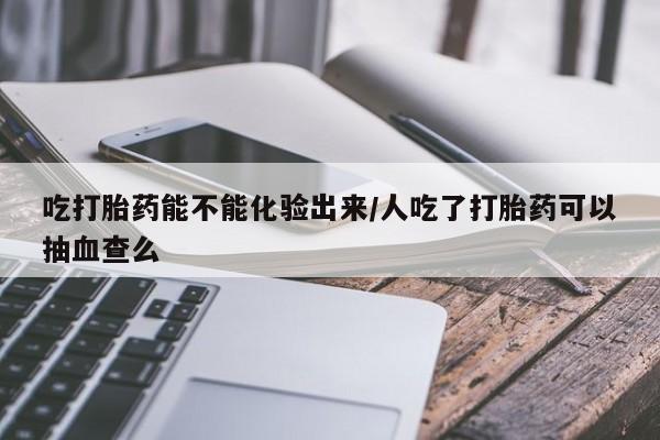 药流药网上购买吃打胎药能不能化验出来/人吃了打胎药可以抽血查么