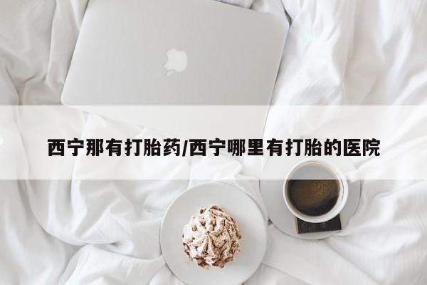 药流药网上购买西宁那有打胎药/西宁哪里有打胎的医院