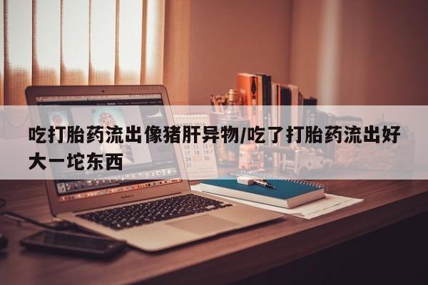 药流药网上购买吃打胎药流出像猪肝异物/吃了打胎药流出好大一坨东西