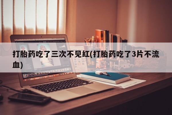药流药网上购买打胎药吃了三次不见红(打胎药吃了3片不流血)