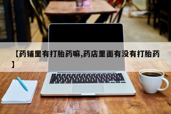 药流药网上购买【药铺里有打胎药嘛,药店里面有没有打胎药】