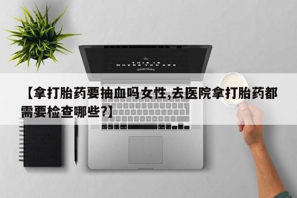 药流药网上购买【拿打胎药要抽血吗女性,去医院拿打胎药都需要检查哪些?】