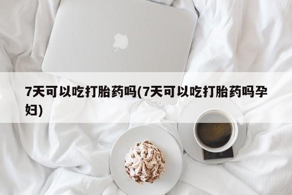药流药网上购买7天可以吃打胎药吗(7天可以吃打胎药吗孕妇)