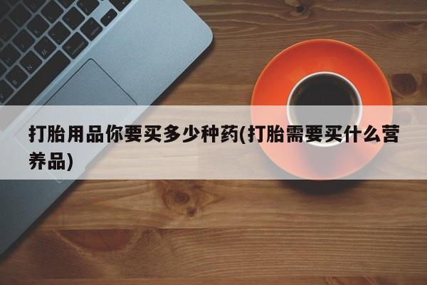 药流药网上购买打胎用品你要买多少种药(打胎需要买什么营养品)