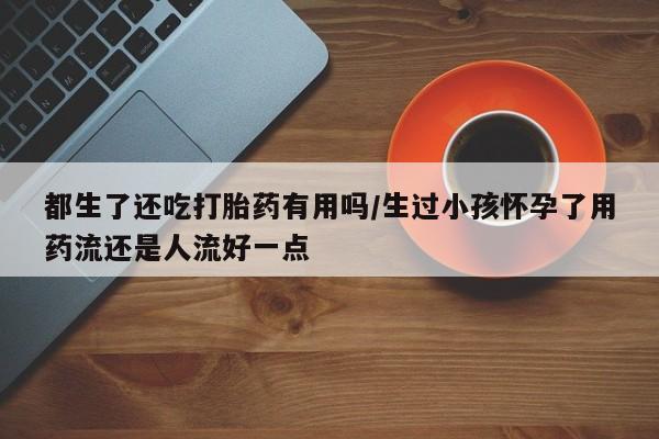 药流药网上购买都生了还吃打胎药有用吗/生过小孩怀孕了用药流还是人流好一点