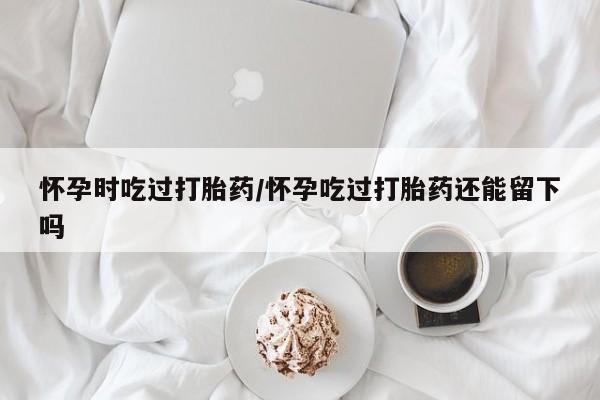 药流药网上购买怀孕时吃过打胎药/怀孕吃过打胎药还能留下吗