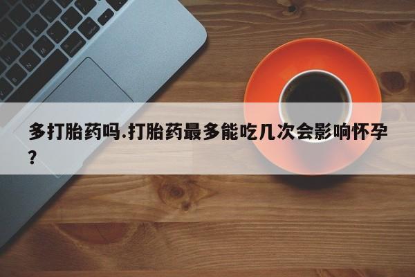 药流药网上购买多打胎药吗.打胎药最多能吃几次会影响怀孕？