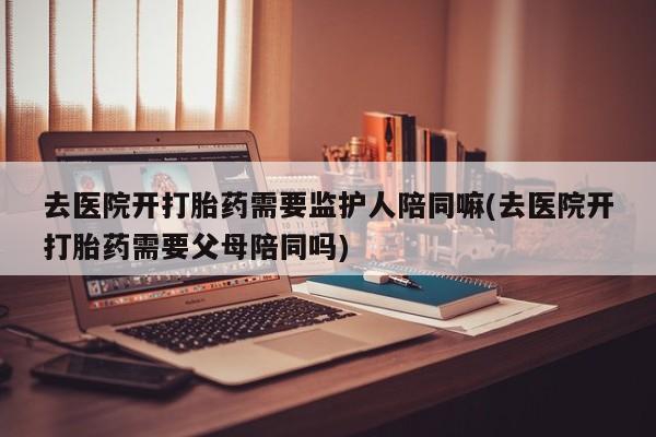 药流药网上购买去医院开打胎药需要监护人陪同嘛(去医院开打胎药需要父母陪同吗)