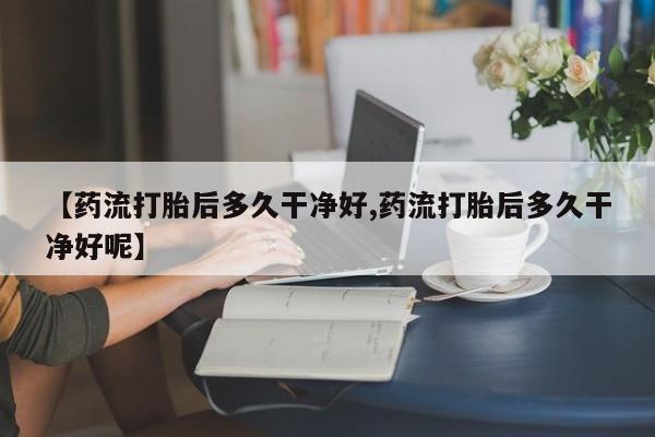 药流药网上购买【药流打胎后多久干净好,药流打胎后多久干净好呢】