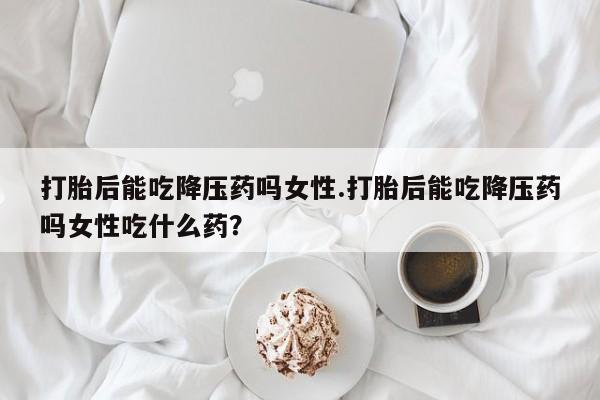 药流药网上购买打胎后能吃降压药吗女性.打胎后能吃降压药吗女性吃什么药？