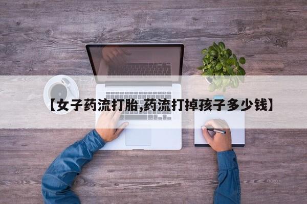 药流药网上购买【女子药流打胎,药流打掉孩子多少钱】