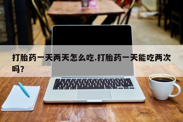 药流药网上购买打胎药一天两天怎么吃.打胎药一天能吃两次吗？