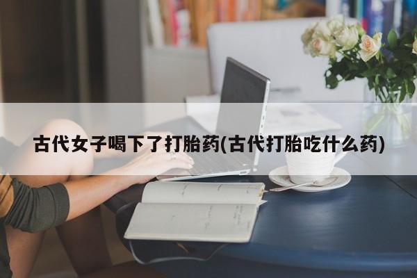 药流药网上购买古代女子喝下了打胎药(古代打胎吃什么药)
