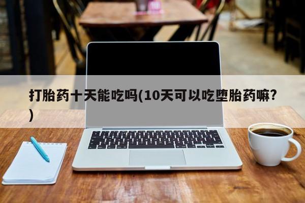 药流药网上购买打胎药十天能吃吗(10天可以吃堕胎药嘛?)