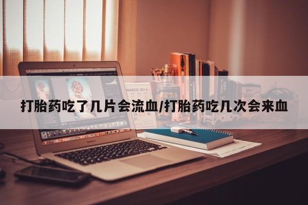 药流药网上购买打胎药吃了几片会流血/打胎药吃几次会来血